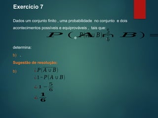 Exercício 7
Dados um conjunto finito , uma probabilidade no conjunto e dois
acontecimentos possíveis e equiprováveis , tais que:
Sugestão de resolução:
determina:
𝑃 ( 𝐴 ∩ 𝐵)=
𝑃(𝐴∪𝐵)=
5
6
e ,
b) .
b) ¿ 𝑃(𝐴∪𝐵)
¿1−𝑃(𝐴∪𝐵)
¿ 1 −
5
6
¿
𝟏
𝟔
 