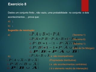 Exercício 8
Dados um conjunto finito , não vazio, uma probabilidade no conjunto e dois
acontecimentos , , prova que:
Sugestão de resolução:
(Teorema 1)
a) ;
b) ;
a) ¿𝑃 ( 𝐴∪𝐵)+1− 𝑃 (𝐴)
¿ 𝑃 ( 𝐴)+ 𝑃(𝐵)−𝑃 ( 𝐴∩ 𝐵)+1− 𝑃( 𝐴)
¿ 𝑃 ( 𝐵)+1 −(1 − 𝑃 ( 𝐴∩ 𝐵 ))
¿ 𝑃 ( 𝐵)+1 −1+ 𝑃 ( 𝐴∪ 𝐵)
¿ 𝑷 ( 𝑩) + 𝑷 ( 𝑨 ∪ 𝑩 )
(Teorema 6)
(Teorema 1)
(Leis de De Morgan)
b) ¿ 𝑃 (( 𝐴∩ 𝐵)∪ 𝐴)
( e são incompatíveis)
¿ 𝑃 (( 𝐴 ∪ 𝐴)∩(𝐵 ∪ 𝐴)) (Propriedade distributiva)
¿ 𝑃 (𝐸 ∩( 𝐵 ∪ 𝐴))
¿ 𝑷 ( 𝑩 ∪ 𝑨) ( é o elemento neutro da interseção)
( e são acontecimentos contrários)
 