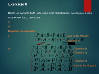 Exercício 8
Dados um conjunto finito , não vazio, uma probabilidade no conjunto e dois
acontecimentos , , prova que:
Sugestão de resolução:
(Leis de De Morgan)
c) ;
d) .
c) ¿𝑃 ( 𝐴∩𝐵)+𝑃( 𝐴∩𝐵)
¿ 𝑃 ( 𝐴∩ 𝐵)+1 − 𝑃 ( 𝐴∩ 𝐵)
¿ 𝟏
(Teorema 1)
d) ¿𝑃(𝐴)+𝑃(𝐵)−𝑃(𝐴∩𝐵)+𝑃(𝐵) (Teorema 6)
¿𝑃(𝐴)+1−𝑃(𝐵)−𝑃(𝐴∩𝐵)+𝑃(𝐵)
¿ 𝑃 ( 𝐴)+1− 𝑃 ( 𝐴 ∩ 𝐵)
¿ 𝑃 ( 𝐴)+ 𝑃 ( 𝐴∩ 𝐵)
¿ 𝑃 ( 𝐴)+ 𝑃 ( 𝐴∪ ´
𝐵)
¿ 𝑷 ( 𝑨)+𝑷 ( 𝑨∪ 𝑩)
(Teorema 1)
(Teorema 1)
(Leis de De Morgan)
 