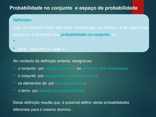 Probabilidade no conjunto e espaço de probabilidade
Seja um conjunto finito, não vazio. Uma função de domínio , e de valores não
negativos, é chamada uma probabilidade no conjunto se:
Definição:
 ;
 para , disjuntos (ou seja, ), .
No contexto da definição anterior, designa-se:
 o conjunto por espaço amostral ou universo dos resultados;
 o conjunto por espaço dos acontecimentos;
 os elementos de por acontecimentos;
 o terno por espaço de probabilidade.
Desta definição resulta que, é possível definir várias probabilidades
diferentes para o mesmo domínio .
 