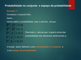 Probabilidade no conjunto e espaço de probabilidade
Exemplo 1:
Considera o conjunto finito .
Para todo o , tem-se que é igual à soma das
probabilidades dos elementos pertencentes a .
Vamos definir a probabilidade para o domínio , tal que:
𝑃 (∅)=0
Assim, .
𝑃 ( 𝐸)=1
𝑃 ({2})=0,5
𝑃 ({4})=0,25
𝑃 ({6})=0,25
A função assim definida é uma probabilidade no conjunto e
é um espaço de probabilidade.
 