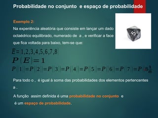 Probabilidade no conjunto e espaço de probabilidade
Exemplo 2:
Na experiência aleatória que consiste em lançar um dado
octaédrico equilibrado, numerado de a , e verificar a face
que fica voltada para baixo, tem-se que:
Para todo o , é igual à soma das probabilidades dos elementos pertencentes
a .
𝑃 ( 𝐸)=1
𝑃 ({1})=𝑃 ({2})=𝑃({3})=𝑃 ({4})=𝑃 ({5})=𝑃 ({6})=𝑃 ({7})=𝑃 ({8})
A função assim definida é uma probabilidade no conjunto e
é um espaço de probabilidade.
¿
1
8
𝐸={1,2,3,4,5,6,7,8}
 