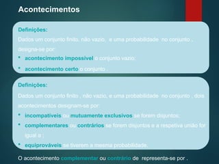 Acontecimentos
Definições:
Dados um conjunto finito, não vazio, e uma probabilidade no conjunto ,
designa-se por:
Definições:
 acontecimento impossível o conjunto vazio;
 equiprováveis se tiverem a mesma probabilidade.
 acontecimento certo o conjunto .
 incompatíveis ou mutuamente exclusivos se forem disjuntos;
 complementares ou contrários se forem disjuntos e a respetiva união for
igual a ;
Dados um conjunto finito , não vazio, e uma probabilidade no conjunto , dois
acontecimentos designam-se por:
O acontecimento complementar ou contrário de representa-se por .
 
