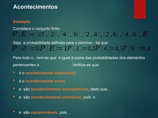 Acontecimentos
Exemplo:
Considera o conjunto finito .
Para todo o , tem-se que é igual à soma das probabilidades dos elementos
pertencentes a .
Seja a probabilidade definida para o domínio , tal que:
𝑃 (∅)=0
𝒫( 𝐸 )={∅ , {2 }, {4 }, {6 }, {2, 4}, {2 , 6}, {4 ,6 }, 𝐸 }
𝑃 ( 𝐸)=1𝑃 ({2})=0,3𝑃 ({4})=0,3𝑃 ({6})=0,4
Verifica-se que:
 é o acontecimento impossível;
 é o acontecimento certo;
 e são acontecimentos incompatíveis, dado que .
 e são acontecimentos contrários, pois e
.
 e são equiprováveis, pois .
 