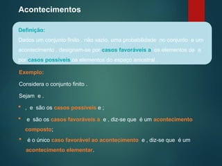 Acontecimentos
Definição:
Dados um conjunto finito , não vazio, uma probabilidade no conjunto e um
acontecimento , designam-se por casos favoráveis a os elementos de e
por casos possíveis os elementos do espaço amostral .
Exemplo:
Considera o conjunto finito .
Sejam e .
 , e são os casos possíveis e ;
 e são os casos favoráveis a e , diz-se que é um acontecimento
composto;
 é o único caso favorável ao acontecimento e , diz-se que é um
acontecimento elementar.
 