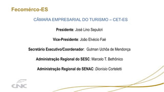 Fecomérco-ES
CÂMARA EMPRESARIAL DO TURISMO – CET-ES
Presidente: José Lino Sepulcri
Vice-Presidente: João Elvécio Faé
Secretário Executivo/Coordenador: Gutman Uchôa de Mendonça
Administração Regional do SESC: Marcelo T. Bethônico
Administração Regional do SENAC: Dionísio Corteletti
 