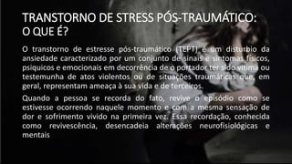 TRANSTORNO DE STRESS PÓS-TRAUMÁTICO:
O QUE É?
O transtorno de estresse pós-traumático (TEPT) é um disturbio da
ansiedade caracterizado por um conjunto de sinais e sintomas físicos,
psiquicos e emocionais em decorrência de o portador ter sido vitima ou
testemunha de atos violentos ou de situações traumáticas que, em
geral, representam ameaça à sua vida e de terceiros.
Quando a pessoa se recorda do fato, revive o episódio como se
estivesse ocorrendo naquele momento e com a mesma sensação de
dor e sofrimento vivido na primeira vez. Essa recordação, conhecida
como revivescência, desencadeia alterações neurofisiológicas e
mentais
 