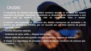 CAUSAS
O transtorno de estresse pós-traumático acontece quando se vivencia um trauma
emocional de grande magnitude. Geralmente as situações estão relacionadas a uma
ameaça real ou possível à sua vida ou integridade física e mental.
O estresse pós-traumático se diferencia dos demais transtornos de ansiedade e da
maioria dos transtornos mentais, por ser causado por um fator externo de grande
magnitude, como:
• Guerra; Desastres naturais;
• Acidentes de carro, avião...; Ataques terroristas;
• Morte subita de um ente querido; Estupro; Sequestro; Descaso na infância.
A relação e a importância de emoções e afetos diante do transtorno de estresse pós-
traumático.
 