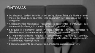 SINTOMAS
• Os sintomas podem manifestar-se em qualquer faixa de idade e levar
meses ou anos para aparecer. Eles costumam ser agrupados em três
categorias:
• A)Reexperiência traumática: Pensamentos recorrentes e intrusivos que
remetem à lembrança do trauma, flashbacks, pesadelos;
• B)Esquiva e isolamento social: A pessoa foge de situações, contatos e
atividades que possam reavivar as lembranças dolorosas do trauma;
• C) Hiperexcitabilidade Psíquica e psicomotora: Taquicardia, sudorese,
tonturas, dor de cabeça, disturbios do sono, dificuldade de concentração,
irritabilidade, hipervigilância.
• E comum o paciente desenvolver comorbidades associadas ao TEPT.
 