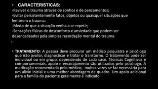 • TRATAMENTO: A pessoa deve procurar um médico psiquiatra e psicólogo
que irão avaliar, diagnosticar e tratar o transtorno. O tratamento pode ser
individual ou em grupo, dependendo de cada caso. Técnicas Cognitivas e
comportamentais, apoio e encorajamento são utilizados pelo psicólogo. A
medicação recomendada pelo médico, muitas vezes se faz necessária para
um alívio inicial e uma melhor abordagem de quadro. Um apoio adicional
para a família do paciente geralmente é indicado.
• CARACTERÍSTICAS:
-Reviver o trauma através de sonhos e de pensamentos;
-Evitar persistentemente fatos, objetos ou quaisquer situações que
lembrem o trauma;
-Medo de que a situação venha a se repetir;
-Sensações físicas de desconforto e ansiedade que podem ser
desencadeados pela simples recordação mental do trauma.
 