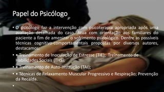 Papel do Psicólogo
• O psicólogo faz a intervenção com psicoterapia apropriada após uma
avaliação detalhada do caso. Atua com orientação aos familiares do
paciente a fim de amenizar o sofrimento psicológico. Dentre as possíveis
técnicas cognitivo-comportamentais propostas por diversos autores,
destacamos:
• • Treinamento de Inoculação de Estresse (TIE); Treinamento de
Habilidades Sociais (THS);
• • Treinamento de Auto-Instrução (TAI);
• • Técnicas de Relaxamento Muscular Progressivo e Respiração; Prevenção
da Recaída.
•
 