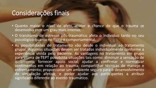 Considerações finais
• Quanto maior o nivel de afeto, maior a chance de que o trauma se
desenvolva com um grau mais intenso.
• O transtorno de estresse pós-traumático afeta o individuo tanto no seu
psicológico quanto no físico e comportamental.
• As possibilidades de tratamento vão desde o individual ao tratamento
grupal. Algumas situações devem ser tratadas individualmente conforme a
experiência vivida pelo paciente. As vantagens no tratamento em grupo
para vítima de TEPT possibilita situações tais como: diminuir a sensação de
isolamento; fornecer apoio social; ajudar a confirmar e normalizar
sentimentos em relação ao trauma; compartilhar técnicas de manejo e
enfrentamento; proporcionar um ambiente seguro para o desenvolvimento
de vinculação afetiva; e poder ajudar aos participantes a atribuir
significado diferente ao evento traumático.
 
