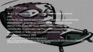 Referências
Beck J. Terapia cognitiva: teoria e prática. Porto Alegre: Artmed;
1997.
Caballo VE, org. Manual para o tratamento cognitivo-comportamental
dos transtornos psicológicos: transtornos de ansiedade, sexuais,
afetivos e psicóticos. São Paulo: Santos Livraria Editora; 2002.
Caminha RM. Grupoterapia cognitivo-comportamental em abuso
sexual infantil. In: Sobre cognição e comportamento. São
Paulo: Arbytes Editora; 2002
Transtorno de Estresse pós-traumático –
http://drauziovarella.com.br/letras/e/transtorno-do-estresse-pos-traumatico/
[Pesquisado em 03 de Novembro de 2014]
 