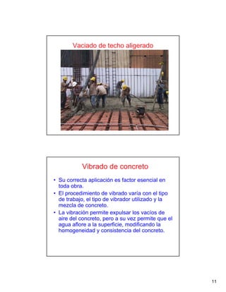 11
Vaciado de techo aligerado
Vibrado de concreto
• Su correcta aplicación es factor esencial en
toda obra.
• El procedimiento de vibrado varía con el tipo
de trabajo, el tipo de vibrador utilizado y la
mezcla de concreto.
• La vibración permite expulsar los vacíos de
aire del concreto, pero a su vez permite que el
agua aflore a la superficie, modificando la
homogeneidad y consistencia del concreto.
 