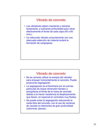 12
• Los vibradores deben insertarse y retirarse
lentamente, a suficiente profundidad para vibrar
efectivamente el fondo de cada capa (45 a 60
cms.)
• Un adecuado vibrado conjuntamente con una
adecuada selección de material evitará la
formación de cangrejeras.
Vibrado de concreto
• No es correcto utilizar la energía del vibrador
para empujar horizontalmente el concreto. Puede
producirse segregación.
• La segregación es el fenómeno por el cual las
partículas de mayor dimensión tienden a
precipitarse al fondo de la masa de concreto
debido a la menor resistencia al desplazamiento
que tienen, en especial en concretos muy fluidos.
• Se puede evitar la segregación reduciendo la
caída libre del concreto, con el uso de ventanas
de vaciado en elementos de gran profundidad
(columnas, placas).
Vibrado de concreto
 