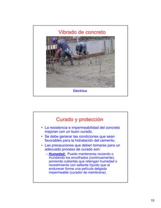 15
Eléctrico
Vibrado de concreto
Curado y protección
• La resistencia e impermeabilidad del concreto
mejoran con un buen curado.
• Se debe generar las condiciones que sean
favorables para la hidratación del cemento.
• Las precauciones que deben tomarse para un
adecuado proceso de curado son:
– Humedad: Puede mantenerse rociando o
inundando los encofrados (continuamente),
poniendo cubiertas que retengan humedad o
revestimiento con sellante líquido que al
endurecer forme una película delgada
impermeable (curador de membrana).
 