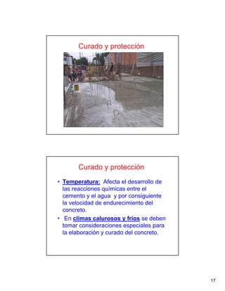 17
Curado y protección
• Temperatura: Afecta el desarrollo de
las reacciones químicas entre el
cemento y el agua y por consiguiente
la velocidad de endurecimiento del
concreto.
• En climas calurosos y fríos se deben
tomar consideraciones especiales para
la elaboración y curado del concreto.
Curado y protección
 