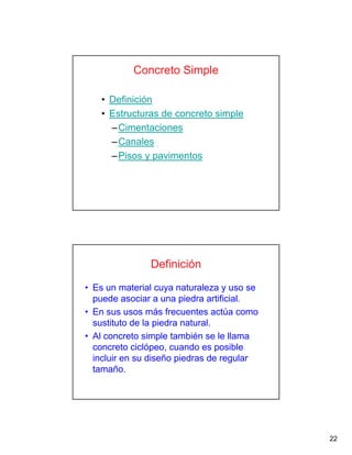 22
Concreto Simple
• Definición
• Estructuras de concreto simple
–Cimentaciones
–Canales
–Pisos y pavimentos
Definición
• Es un material cuya naturaleza y uso se
puede asociar a una piedra artificial.
• En sus usos más frecuentes actúa como
sustituto de la piedra natural.
• Al concreto simple también se le llama
concreto ciclópeo, cuando es posible
incluir en su diseño piedras de regular
tamaño.
 