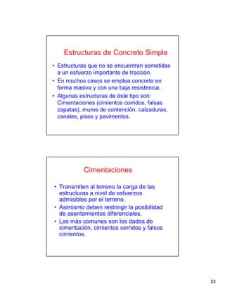 23
Estructuras de Concreto Simple
• Estructuras que no se encuentran sometidas
a un esfuerzo importante de tracción.
• En muchos casos se emplea concreto en
forma masiva y con una baja resistencia.
• Algunas estructuras de éste tipo son:
Cimentaciones (cimientos corridos, falsas
zapatas), muros de contención, calzaduras,
canales, pisos y pavimentos.
Cimentaciones
• Transmiten al terreno la carga de las
estructuras a nivel de esfuerzos
admisibles por el terreno.
• Asimismo deben restringir la posibilidad
de asentamientos diferenciales.
• Las más comunes son los dados de
cimentación, cimientos corridos y falsos
cimientos.
 