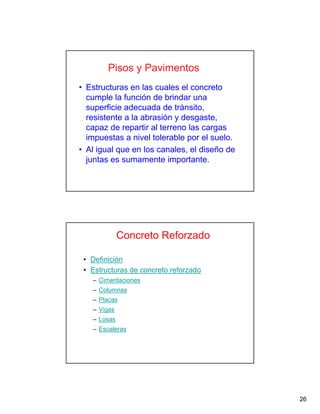 26
Pisos y Pavimentos
• Estructuras en las cuales el concreto
cumple la función de brindar una
superficie adecuada de tránsito,
resistente a la abrasión y desgaste,
capaz de repartir al terreno las cargas
impuestas a nivel tolerable por el suelo.
• Al igual que en los canales, el diseño de
juntas es sumamente importante.
Concreto Reforzado
• Definición
• Estructuras de concreto reforzado
– Cimentaciones
– Columnas
– Placas
– Vigas
– Losas
– Escaleras
 