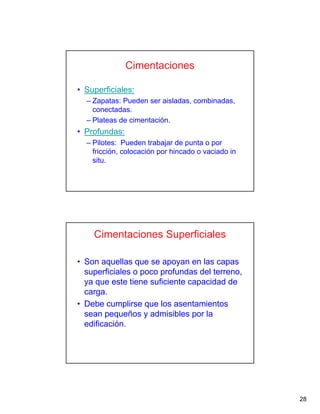 28
Cimentaciones
• Superficiales:
– Zapatas: Pueden ser aisladas, combinadas,
conectadas.
– Plateas de cimentación.
• Profundas:
– Pilotes: Pueden trabajar de punta o por
fricción, colocación por hincado o vaciado in
situ.
Cimentaciones Superficiales
• Son aquellas que se apoyan en las capas
superficiales o poco profundas del terreno,
ya que este tiene suficiente capacidad de
carga.
• Debe cumplirse que los asentamientos
sean pequeños y admisibles por la
edificación.
 
