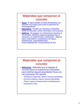 3
Materiales que componen el
concreto
• Agua: El agua potable no debe almacenarse por
periodos muy largos para evitar la aparición de
microorganismos
• Agregados: Pueden ser naturales o artificiales.
Entre los naturales: piedra chancada y arena gruesa.
• Aditivos: Se agregan en proporciones menores al
2% en peso. Modifican alguna propiedad física o
mecánica, en estado fresco o endurecido. Algunos
tipos: aceleradores, retardadores de fragua,
plastificantes, superplastificantes,
impermeabilizantes, incorporadores de aire.
Materiales que componen el
concreto
• Adiciones: Materiales que se agregan al
concreto fresco en proporciones importantes
para modificar algunas propiedades físicas una
vez endurecido. Por ejemplo:
– Poliestireno expandido: obtener menores densidades.
– Escorias metálicas: obtener mayores densidades.
– Fibras: mejorar comportamiento a la flexotracción.
– Colorantes y otros.
 