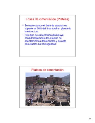 37
Losas de cimentación (Plateas)
• Se usan cuando el área de zapatas es
superior al 50% del área total en planta de
la estructura.
• Este tipo de cimentación disminuye
considerablemente los efectos de
asentamientos diferenciales y es apta
para suelos no homogéneos.
Plateas de cimentación
 