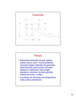 39
Columnas
Placas
• Elementos verticales de gran rigidez,
suelen actuar como “muros portantes”
tomando cargas verticales de gravedad,
pero teniendo como función principal
rigidizar la edificación ante cargas
laterales o sísmicas, tomado grandes
fuerzas de corte y volteo.
• Las placas se refuerzan por temperatura,
corte y flexo compresión.
 