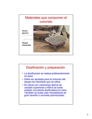 4
Materiales que componen el
concreto
Arena
gruesa
Piedra
chancada
Dosificación y preparación
• La dosificación se realiza preferentemente
en peso.
• Debe ser ajustada para el volumen del
equipo de mezclado que se utilice
• En obras con volúmenes diarios de
vaciado superiores a 40m3 se suele
instalar una planta dosificadora en obra.
También se suele usar mezcladoras de
gran tamaño o concreto premezclado.
 