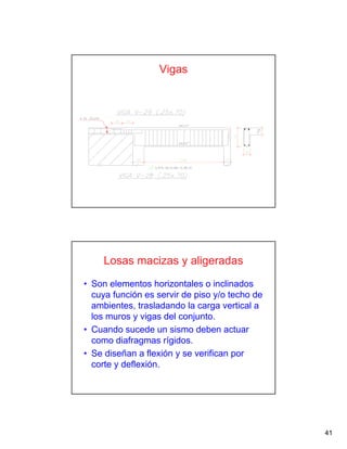 41
Vigas
Losas macizas y aligeradas
• Son elementos horizontales o inclinados
cuya función es servir de piso y/o techo de
ambientes, trasladando la carga vertical a
los muros y vigas del conjunto.
• Cuando sucede un sismo deben actuar
como diafragmas rígidos.
• Se diseñan a flexión y se verifican por
corte y deflexión.
 