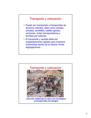 7
Transporte y colocación
• Puede ser manipulado y transportado de
diversos métodos, tales como canales
(chutes), carretillas, baldes (grúas),
camiones, cintas transportadoras y
bombeo por tuberías.
• El transporte y vaciado debe ser
cuidadosamente vigilado para mantener
uniformidad dentro de la mezcla. Evitar
segregaciones.
Concreto elaborado en obra con mezcladora
y transportado con boogies
Transporte y colocación
 