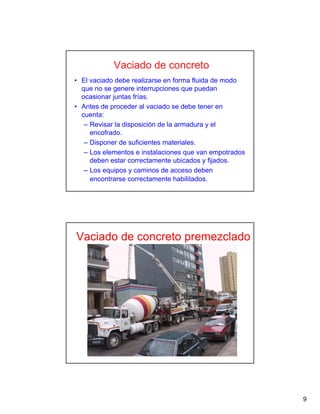 9
Vaciado de concreto
• El vaciado debe realizarse en forma fluida de modo
que no se genere interrupciones que puedan
ocasionar juntas frías.
• Antes de proceder al vaciado se debe tener en
cuenta:
– Revisar la disposición de la armadura y el
encofrado.
– Disponer de suficientes materiales.
– Los elementos e instalaciones que van empotrados
deben estar correctamente ubicados y fijados.
– Los equipos y caminos de acceso deben
encontrarse correctamente habilitados.
Vaciado de concreto premezclado
 