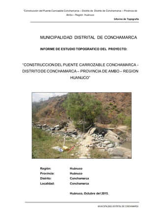“Construcción del Puente Carrozable Conchamarca – Distrito de Distrito de Conchamarca – Provincia de
Ambo – Región Huánuco
Informe de Topografía
MUNICIPALIDAD DISTRITAL DE CONCHAMARCA
MUNICIPALIDAD DISTRITAL DE CONCHAMARCA
INFORME DE ESTUDIO TOPOGRAFICO DEL PROYECTO:
“CONSTRUCCIONDEL PUENTE CARROZABLE CONCHAMARCA -
DISTRITODE CONCHAMARCA – PROVINCIA DE AMBO – REGION
HUANUCO”
Región: Huánuco
Provincia: Huánuco
Distrito: Conchamarca
Localidad: Conchamarca
Huánuco, Octubre del 2015.
 