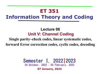 ET 351
Information Theory and Coding
Lecture 06
Unit V: Channel Coding
Single parity–check codes, linear systematic codes,
forward Error correction codes, cyclic codes, decoding
Semester I, 2022|2023
24 October, 2022 ~ 05 February, 2023
07 January, 2023
 