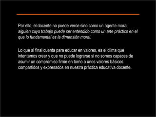 Por ello, el docente no puede verse sino como un agente moral,  alguien cuyo trabajo puede ser entendido como un arte práctico en el que lo fundamental es la dimensión moral .  Lo que al final cuenta para educar en valores, es el clima que intentamos crear y que no puede lograrse si no somos capaces de asumir un compromiso firme en torno a unos valores básicos compartidos y expresados en nuestra práctica educativa docente. 