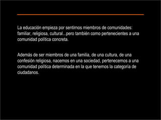 La educación empieza por sentirnos miembros de comunidades: familiar, religiosa, cultural...pero también como pertenecientes a una comunidad política concreta.  Además de ser miembros de una familia, de una cultura, de una confesión religiosa, nacemos en una sociedad, pertenecemos a una comunidad política determinada en la que tenemos la categoría de ciudadanos.  