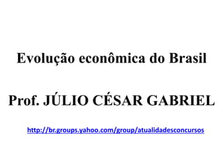 Evolução econômica do Brasil
Prof. JÚLIO CÉSAR GABRIEL
http://br.groups.yahoo.com/group/atualidadesconcursos
 