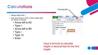 • Always begin with =
• Use arrow keys or click in cell to select cells
for values in formula
• Arrow left to A5
• Type +
• Arrow left to B5
• Type /
• Type 12
• Enter
Formula Bar
Input a formula to calculate
height in decimal feet for the first
height.
 