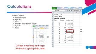 • To copy a formula
• Select cell to copy
• Right click
• Copy
• Select the range of cells to copy to
• Right click
• Paste
Create a heading and copy
formula to appropriate cells.
 
