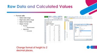 • Format cells
• Select data range
• Right click within range
• Select Format Cells
• Adjust format
• Number
• Decimal places
• Alignment
• Horizontal
Change format of height to 2
decimal places.
 
