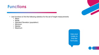 • Use functions to find the following statistics for the set of height measurements
• Mean
• Mode:
• Standard Deviation (population)
• Minimum
• Median
• Maximum
Use your
notes to
find the
formulas.
 