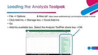 • File -> Options & Also ref:
• Click Add-Ins -> Manage box -> Excel Add-ins
• Go
• Add-Ins available box, Select the Analysis ToolPak check box ->OK
https://www.wallstreetmojo.com/analysis-toolpak-in-excel/
 