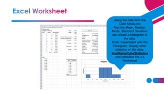 Using the data from the
Cube Measures
Find the Mean, Median,
Mode, Standard Deviation
and create a histogram of
the data.
Push: Experiment with the
Histogram, display other
statistics on the data.
YourNameCubeStatistics
And complete the 3.3
Worksheet
 