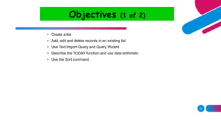 28
Objectives (1 of 2)
• Create a list
• Add, edit and delete records in an existing list
• Use Text Import Query and Query Wizard
• Describe the TODAY function and use date arithmetic
• Use the Sort command
 