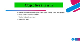 29
Objectives (2 of 2)
• Use the database functions: DSUM, DAVERAGE, DMAX, DMIN, and DCOUNT
• Use AutoFilter and Advanced Filter
• Use the Subtotals command
• Use a pivot table
 