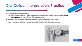 • Continue taking measurements.
• Each person take 5-7 cubes, measure and record their values, then trade with three
other people so you will have 28 measurements.
• Your task is to complete the measurements at the beginning of class today.
• Later in class we will take a look at using MS Excel to help with data analysis.
 