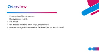 30
• Fundamentals of list management
• Display selected records
• Sort the list
• Use database functions, criteria range, and arithmetic
• Database management can use either Excel or Access but which is better?
 