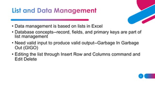 31
• Data management is based on lists in Excel
• Database concepts--record, fields, and primary keys are part of
list management
• Need valid input to produce valid output--Garbage In Garbage
Out (GIGO)
• Editing the list through Insert Row and Columns command and
Edit Delete
 