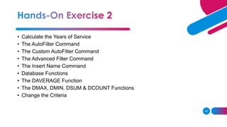 49
• Calculate the Years of Service
• The AutoFilter Command
• The Custom AutoFilter Command
• The Advanced Filter Command
• The Insert Name Command
• Database Functions
• The DAVERAGE Function
• The DMAX, DMIN, DSUM & DCOUNT Functions
• Change the Criteria
 