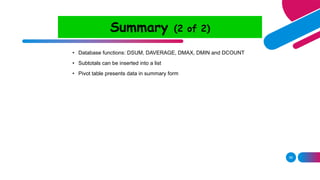 58
Summary (2 of 2)
• Database functions: DSUM, DAVERAGE, DMAX, DMIN and DCOUNT
• Subtotals can be inserted into a list
• Pivot table presents data in summary form
 